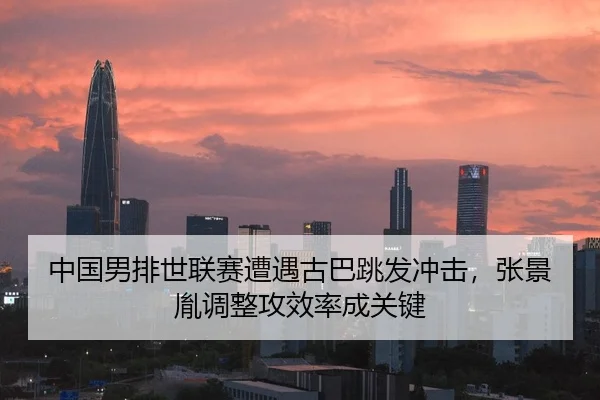 中国男排世联赛遭遇古巴跳发冲击，张景胤调整攻效率成关键