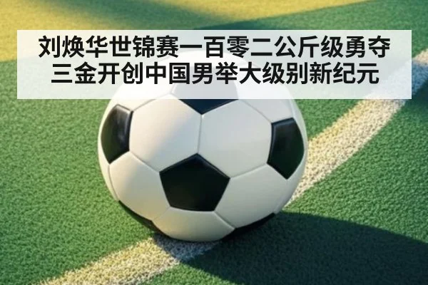 刘焕华世锦赛一百零二公斤级勇夺三金开创中国男举大级别新纪元